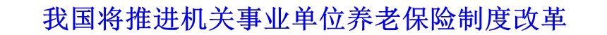 我国将推进机关事业单位养老保险制度改革